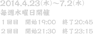 2014.4.23～7.2 毎週水曜日開催 １回目　開始19:00　終了20:45 ２回目　開始21:30　終了23:15