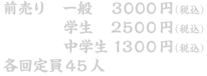 前売り 一般　３０００円(税込) 学生　２５００円(税込)　中学生１３００円(税込) 各回定員４５人
