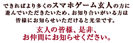 できればより多くのスマホゲーム玄人の方に遊んでいただきたいため、お知り合いがいる方は皆様にお知らせいただけると光栄です。玄人の皆様、是非、お仲間にお知らせください。