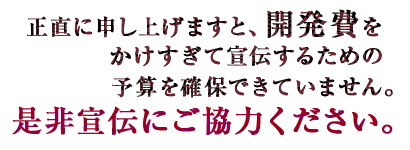 正直に申し上げますと、開発費をかけすぎて宣伝するための予算を確保できていません。是非宣伝にご協力ください。